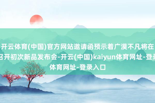 开云体育(中国)官方网站邀请函预示着广漠不凡将在国内召开初次新品发布会-开云(中国)kaiyun体育网址-登录入口