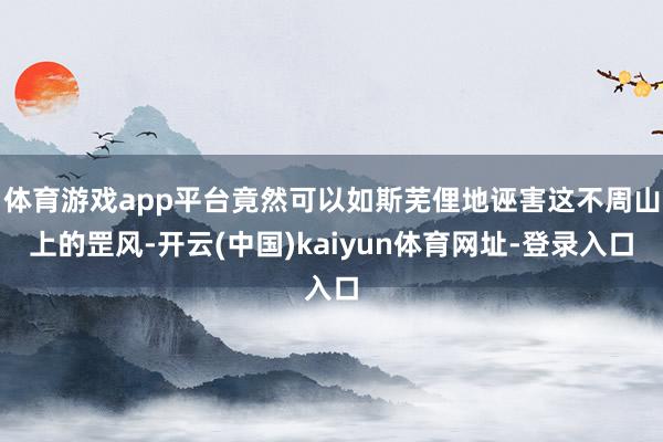 体育游戏app平台竟然可以如斯芜俚地诬害这不周山上的罡风-开云(中国)kaiyun体育网址-登录入口