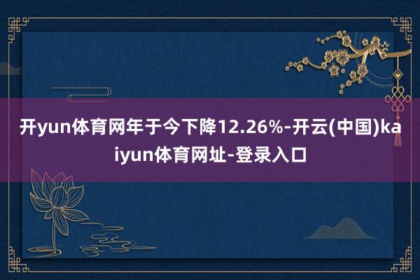 开yun体育网年于今下降12.26%-开云(中国)kaiyun体育网址-登录入口