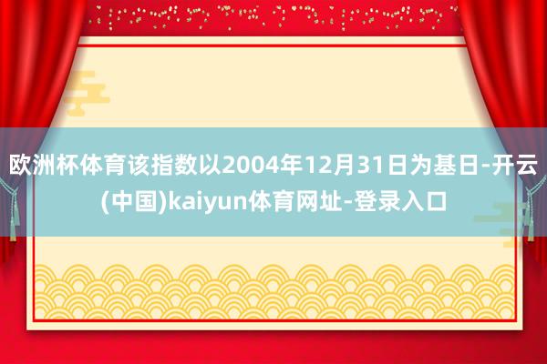 欧洲杯体育该指数以2004年12月31日为基日-开云(中国)kaiyun体育网址-登录入口