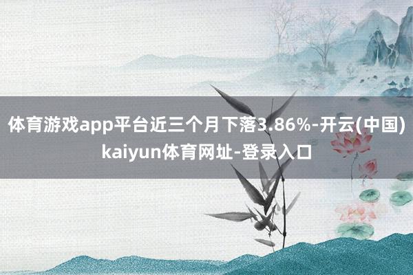 体育游戏app平台近三个月下落3.86%-开云(中国)kaiyun体育网址-登录入口