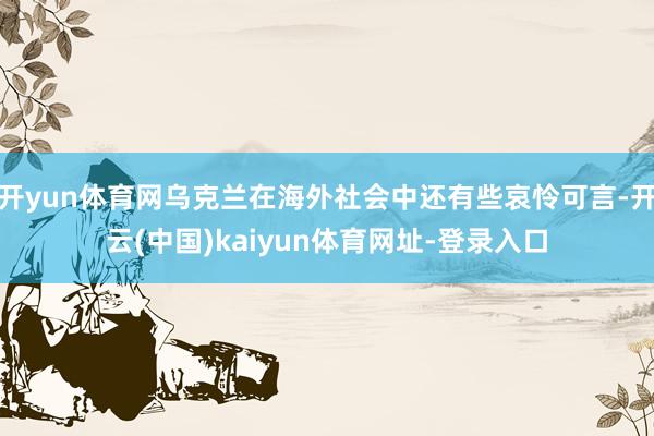 开yun体育网乌克兰在海外社会中还有些哀怜可言-开云(中国)kaiyun体育网址-登录入口