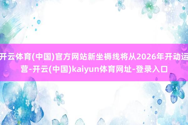 开云体育(中国)官方网站新坐褥线将从2026年开动运营-开云(中国)kaiyun体育网址-登录入口