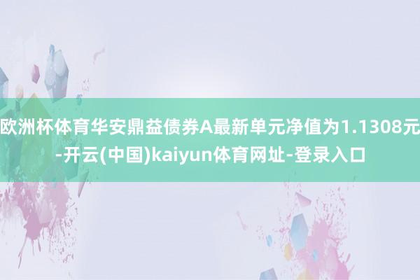 欧洲杯体育华安鼎益债券A最新单元净值为1.1308元-开云(中国)kaiyun体育网址-登录入口