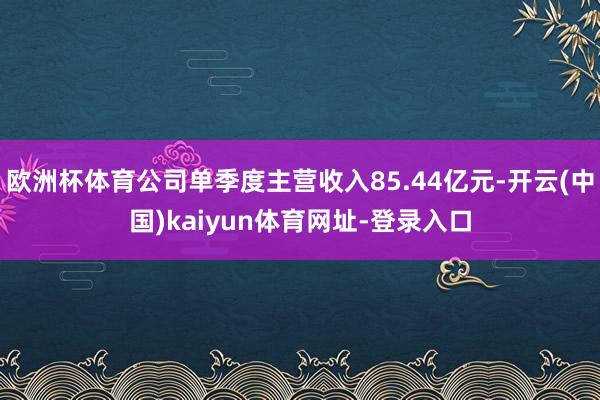 欧洲杯体育公司单季度主营收入85.44亿元-开云(中国)kaiyun体育网址-登录入口