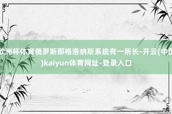 欧洲杯体育俄罗斯那格洛纳斯系统有一所长-开云(中国)kaiyun体育网址-登录入口