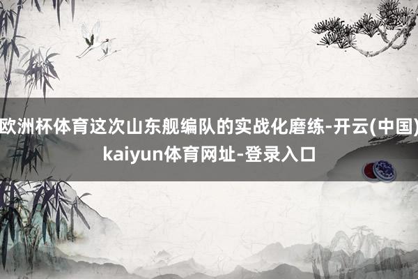 欧洲杯体育这次山东舰编队的实战化磨练-开云(中国)kaiyun体育网址-登录入口