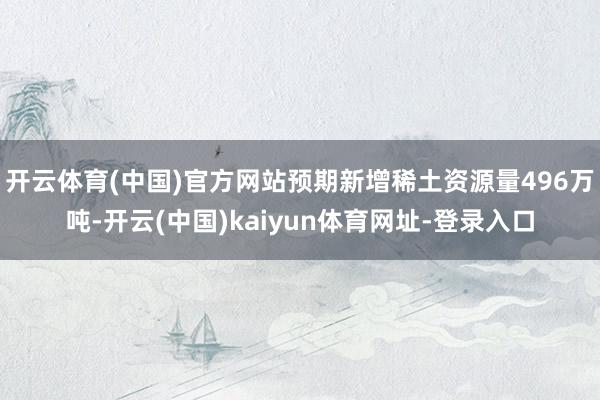 开云体育(中国)官方网站预期新增稀土资源量496万吨-开云(中国)kaiyun体育网址-登录入口