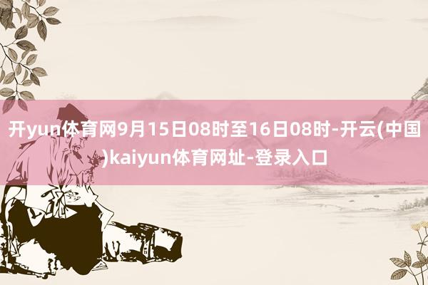 开yun体育网9月15日08时至16日08时-开云(中国)kaiyun体育网址-登录入口