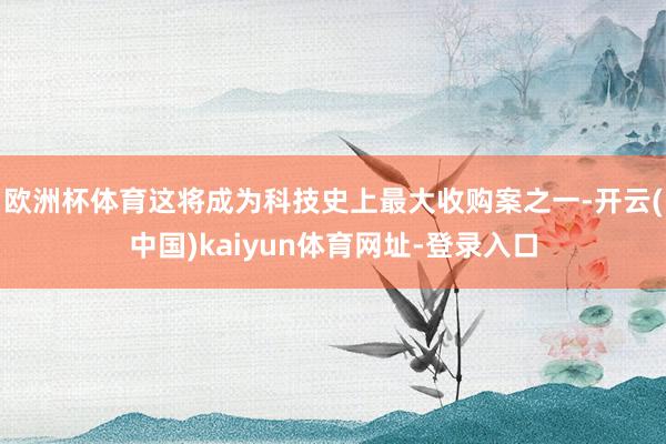 欧洲杯体育这将成为科技史上最大收购案之一-开云(中国)kaiyun体育网址-登录入口