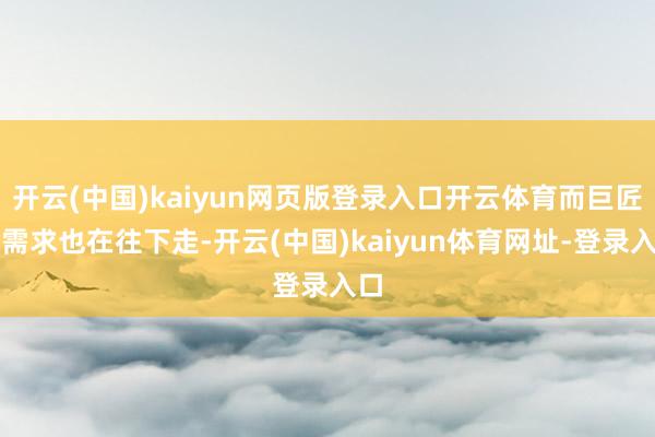 开云(中国)kaiyun网页版登录入口开云体育而巨匠的需求也在往下走-开云(中国)kaiyun体育网址-登录入口