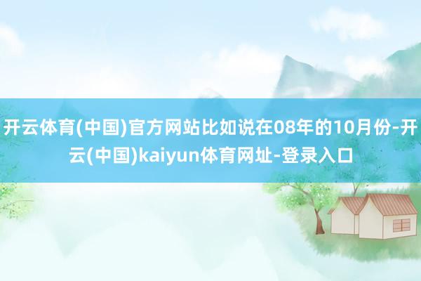 开云体育(中国)官方网站比如说在08年的10月份-开云(中国)kaiyun体育网址-登录入口