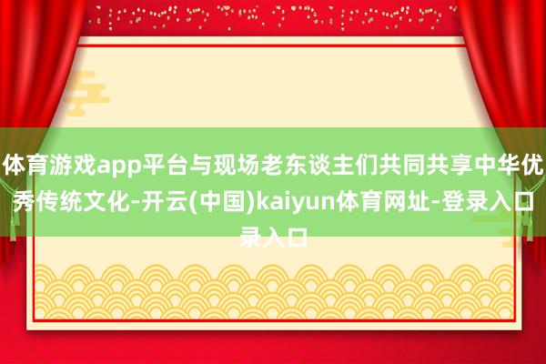 体育游戏app平台与现场老东谈主们共同共享中华优秀传统文化-开云(中国)kaiyun体育网址-登录入口