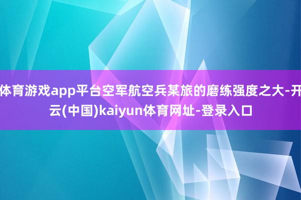 体育游戏app平台空军航空兵某旅的磨练强度之大-开云(中国)kaiyun体育网址-登录入口