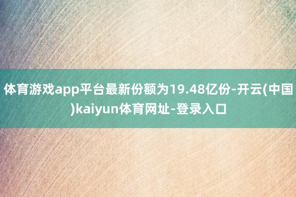 体育游戏app平台最新份额为19.48亿份-开云(中国)kaiyun体育网址-登录入口