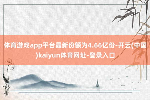 体育游戏app平台最新份额为4.66亿份-开云(中国)kaiyun体育网址-登录入口