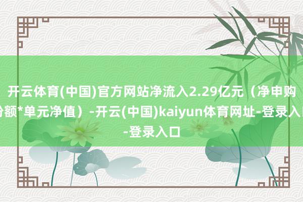 开云体育(中国)官方网站净流入2.29亿元（净申购份额*单元净值）-开云(中国)kaiyun体育网址-登录入口