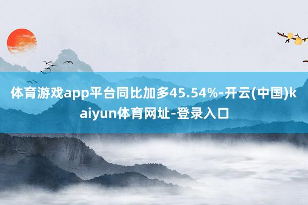 体育游戏app平台同比加多45.54%-开云(中国)kaiyun体育网址-登录入口