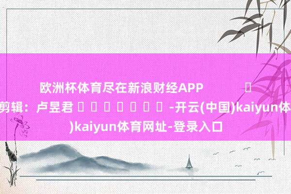 欧洲杯体育尽在新浪财经APP            						拖累剪辑：卢昱君 							-开云(中国)kaiyun体育网址-登录入口