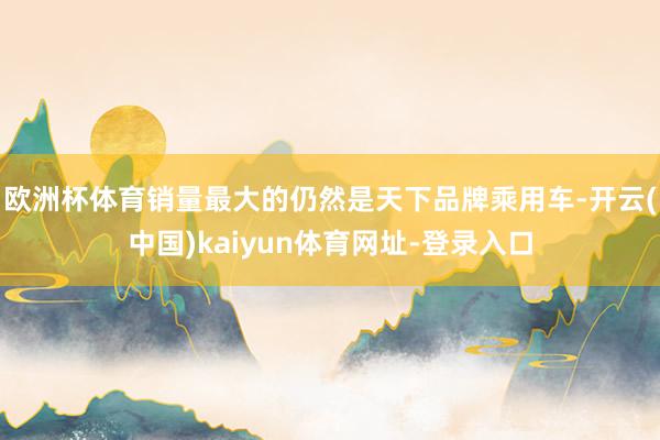 欧洲杯体育销量最大的仍然是天下品牌乘用车-开云(中国)kaiyun体育网址-登录入口