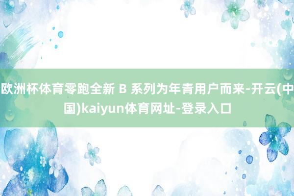 欧洲杯体育零跑全新 B 系列为年青用户而来-开云(中国)kaiyun体育网址-登录入口