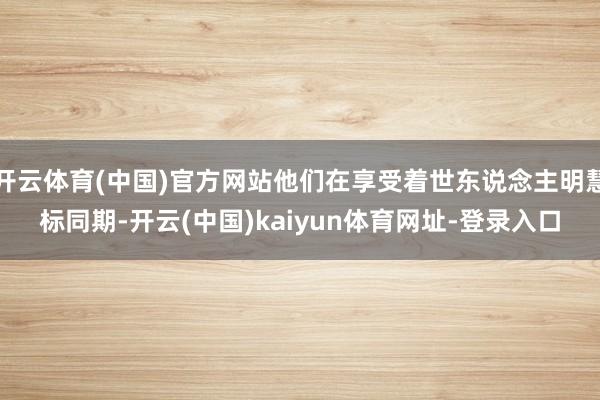 开云体育(中国)官方网站他们在享受着世东说念主明慧标同期-开云(中国)kaiyun体育网址-登录入口