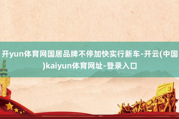 开yun体育网国居品牌不停加快实行新车-开云(中国)kaiyun体育网址-登录入口