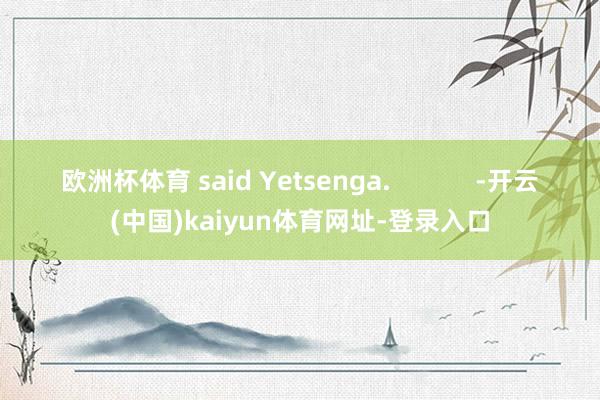 欧洲杯体育 said Yetsenga.            -开云(中国)kaiyun体育网址-登录入口