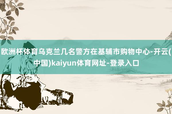 欧洲杯体育乌克兰几名警方在基辅市购物中心-开云(中国)kaiyun体育网址-登录入口