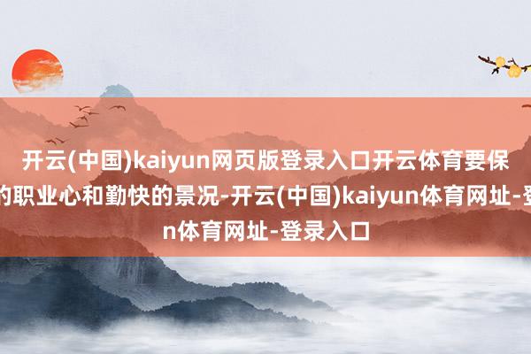 开云(中国)kaiyun网页版登录入口开云体育要保执自己的职业心和勤快的景况-开云(中国)kaiyun体育网址-登录入口