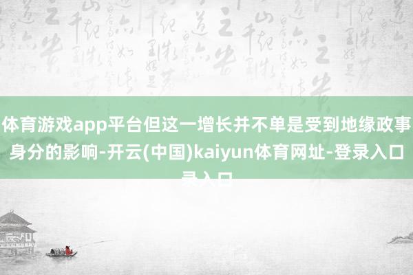 体育游戏app平台但这一增长并不单是受到地缘政事身分的影响-开云(中国)kaiyun体育网址-登录入口