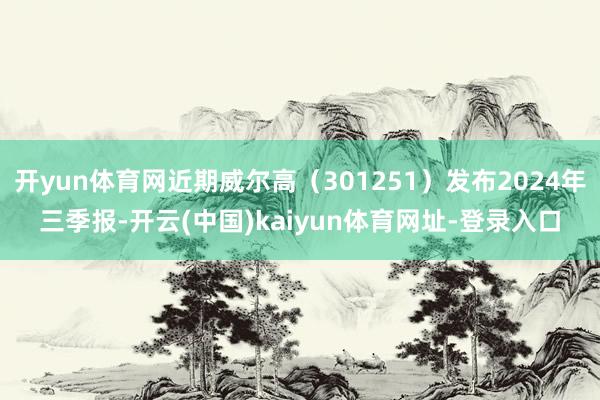 开yun体育网近期威尔高（301251）发布2024年三季报-开云(中国)kaiyun体育网址-登录入口