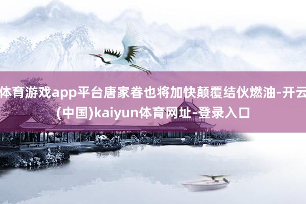 体育游戏app平台唐家眷也将加快颠覆结伙燃油-开云(中国)kaiyun体育网址-登录入口