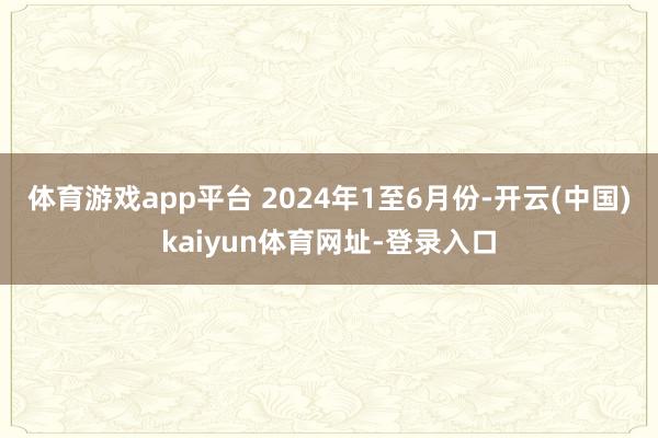 体育游戏app平台 　　2024年1至6月份-开云(中国)kaiyun体育网址-登录入口