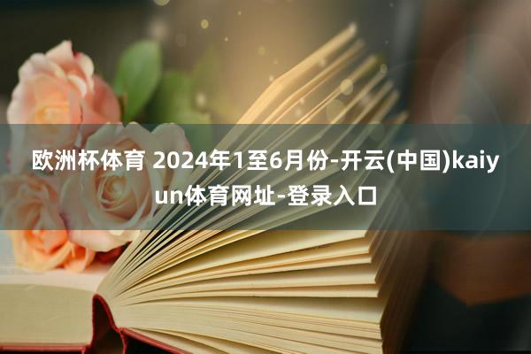 欧洲杯体育 　　2024年1至6月份-开云(中国)kaiyun体育网址-登录入口