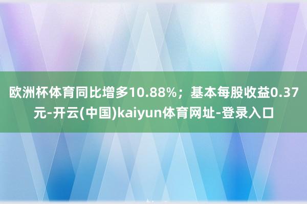 欧洲杯体育同比增多10.88%；基本每股收益0.37元-开云(中国)kaiyun体育网址-登录入口