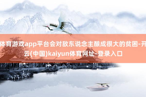 体育游戏app平台会对敌东说念主酿成很大的贫困-开云(中国)kaiyun体育网址-登录入口