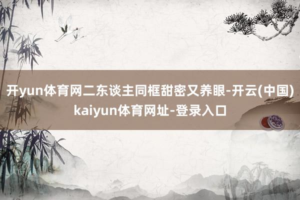 开yun体育网二东谈主同框甜密又养眼-开云(中国)kaiyun体育网址-登录入口