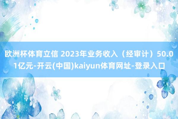 欧洲杯体育立信 2023年业务收入（经审计）50.01亿元-开云(中国)kaiyun体育网址-登录入口