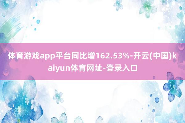 体育游戏app平台同比增162.53%-开云(中国)kaiyun体育网址-登录入口