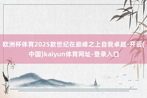 欧洲杯体育2025款世纪在巅峰之上自我卓越-开云(中国)kaiyun体育网址-登录入口