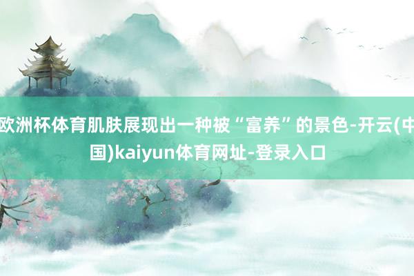 欧洲杯体育肌肤展现出一种被“富养”的景色-开云(中国)kaiyun体育网址-登录入口