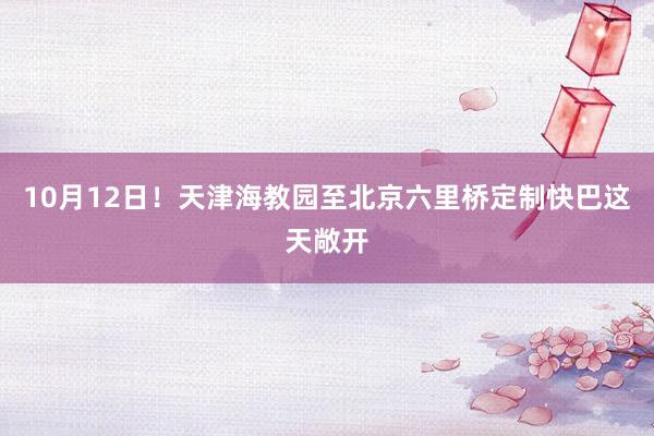 10月12日！天津海教园至北京六里桥定制快巴这天敞开