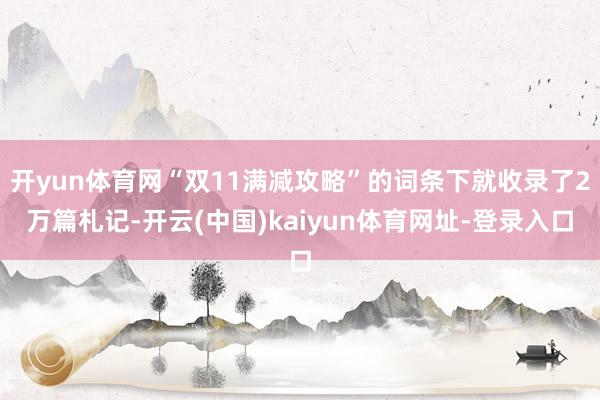 开yun体育网“双11满减攻略”的词条下就收录了2万篇札记-开云(中国)kaiyun体育网址-登录入口