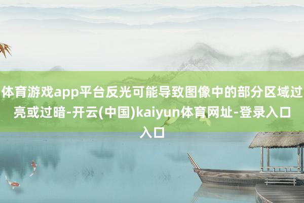 体育游戏app平台反光可能导致图像中的部分区域过亮或过暗-开云(中国)kaiyun体育网址-登录入口