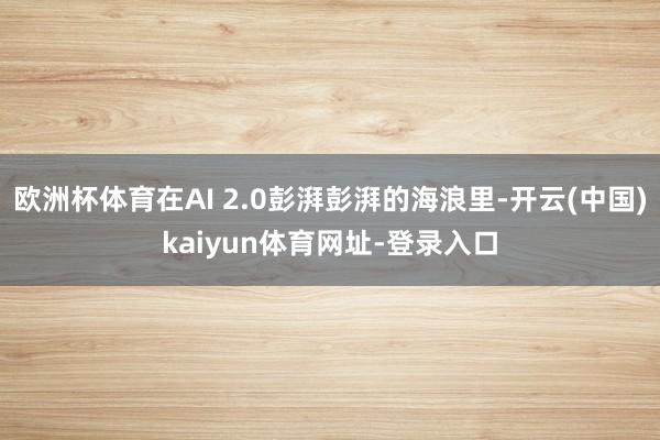 欧洲杯体育在AI 2.0彭湃彭湃的海浪里-开云(中国)kaiyun体育网址-登录入口