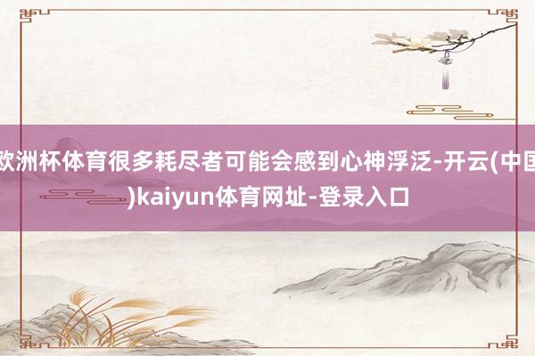 欧洲杯体育很多耗尽者可能会感到心神浮泛-开云(中国)kaiyun体育网址-登录入口