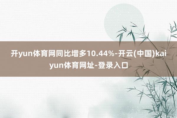 开yun体育网同比增多10.44%-开云(中国)kaiyun体育网址-登录入口