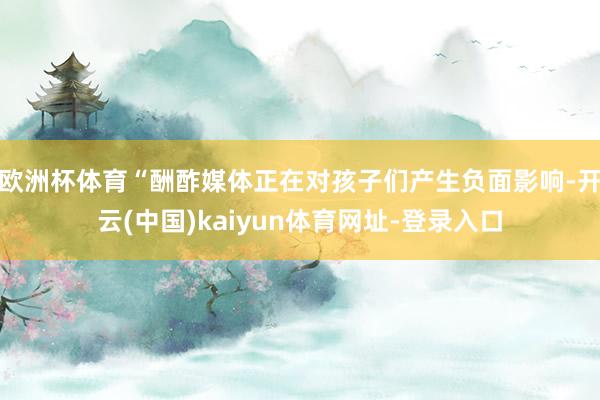 欧洲杯体育“酬酢媒体正在对孩子们产生负面影响-开云(中国)kaiyun体育网址-登录入口