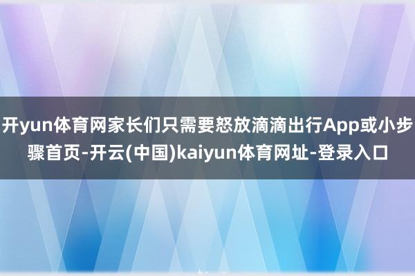 开yun体育网家长们只需要怒放滴滴出行App或小步骤首页-开云(中国)kaiyun体育网址-登录入口